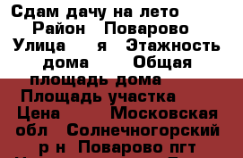 Сдам дачу на лето 2017 › Район ­ Поварово › Улица ­ 5-я › Этажность дома ­ 2 › Общая площадь дома ­ 84 › Площадь участка ­ 8 › Цена ­ 35 - Московская обл., Солнечногорский р-н, Поварово пгт Недвижимость » Дома, коттеджи, дачи аренда   